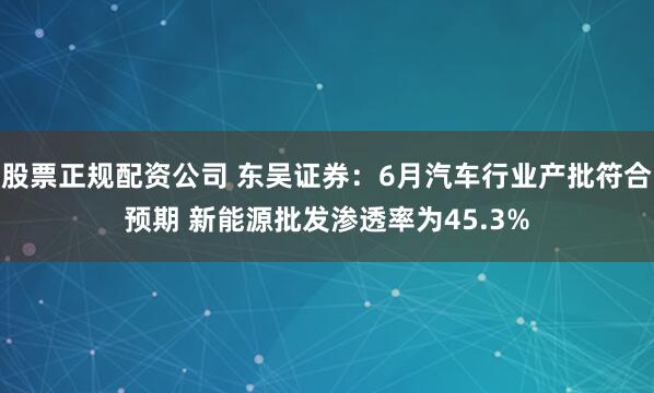 股票正规配资公司 东吴证券：6月汽车行业产批符合预期 新能源批发渗透率为45.3%