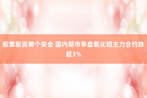 股票配资哪个安全 国内期市早盘氧化铝主力合约跌超3%