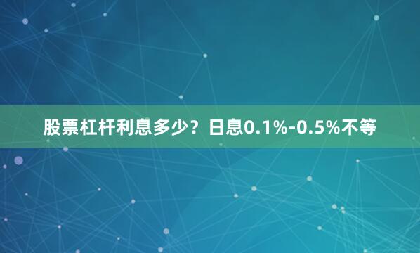 股票杠杆利息多少?日息0.1%-0.5%不等